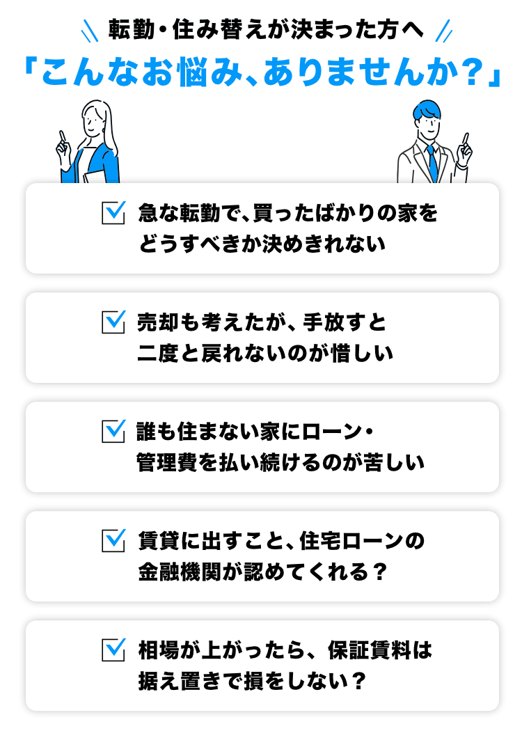 転勤・住み替えが決まった方へ「こんなお悩み、ありませんか？」・急な転勤で、買ったばかりの家をどうすべきか決めきれない・売却も考えたが、手放すと二度と戻れないのが惜しい・誰も住まない家にローン・管理費を払い続けるのが苦しい・賃貸に出すこと、住宅ローンの金融機関が認めてくれる・相場が上がったら、保証賃料は据え置きで損をしない