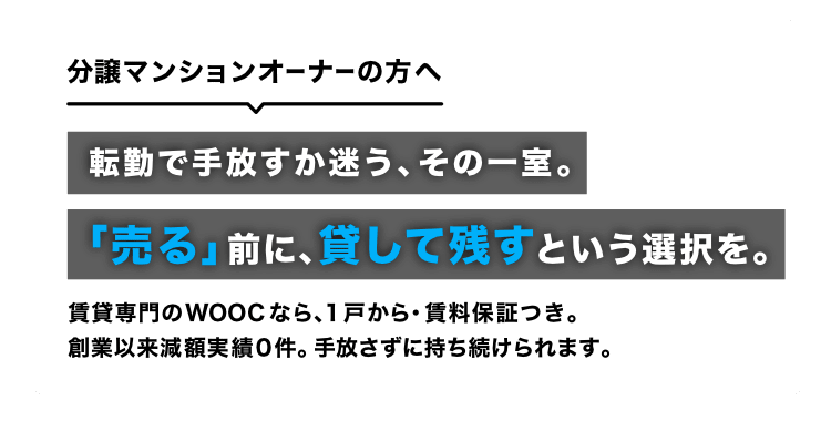 分譲マンションオーナーの方へ。転勤で手放すか迷う、その一室。「売る」前に、貸して残すという選択を。賃貸専門のWOOCなら、1戸から・賃料保証つき。創業以来減額実績0件。手放さずに持ち続けられます。